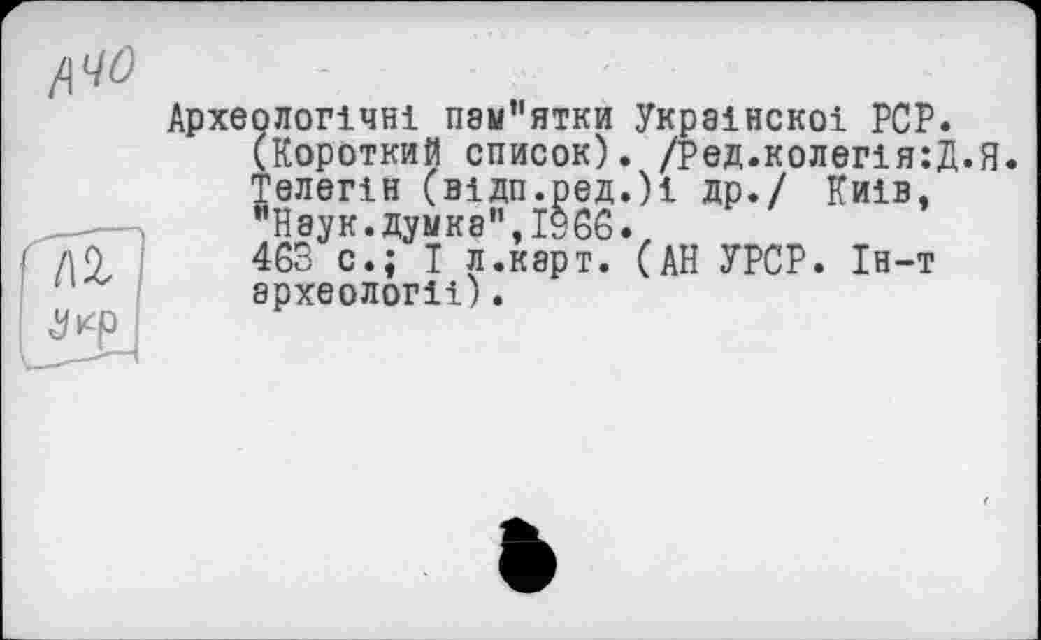 ﻿Археологічні П8м"ятки Украінскоі PCP.
(Короткий список). /Ред.колегія:Д.Я
Телегін (відп.ред.)і др. / Київ, "Наук.думка",I960.
463 с.; І л.карт. (АН УРСР. Ін-т археологіі).